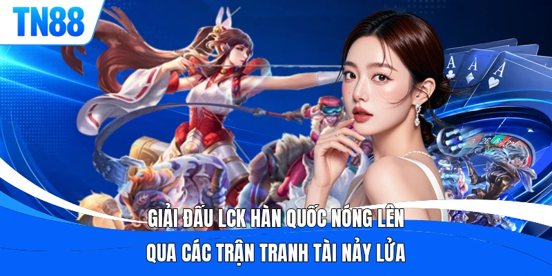 Giải đấu LCK Hàn Quốc nóng lên qua các trận tranh tài nảy lửa